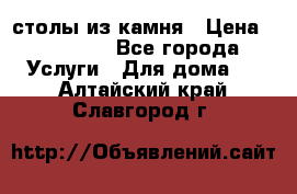 столы из камня › Цена ­ 55 000 - Все города Услуги » Для дома   . Алтайский край,Славгород г.